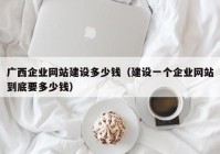 广西企业网站建设多少钱（建设一个企业网站到底要多少钱）