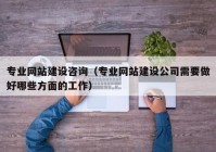 专业网站建设咨询（专业网站建设公司需要做好哪些方面的工作）